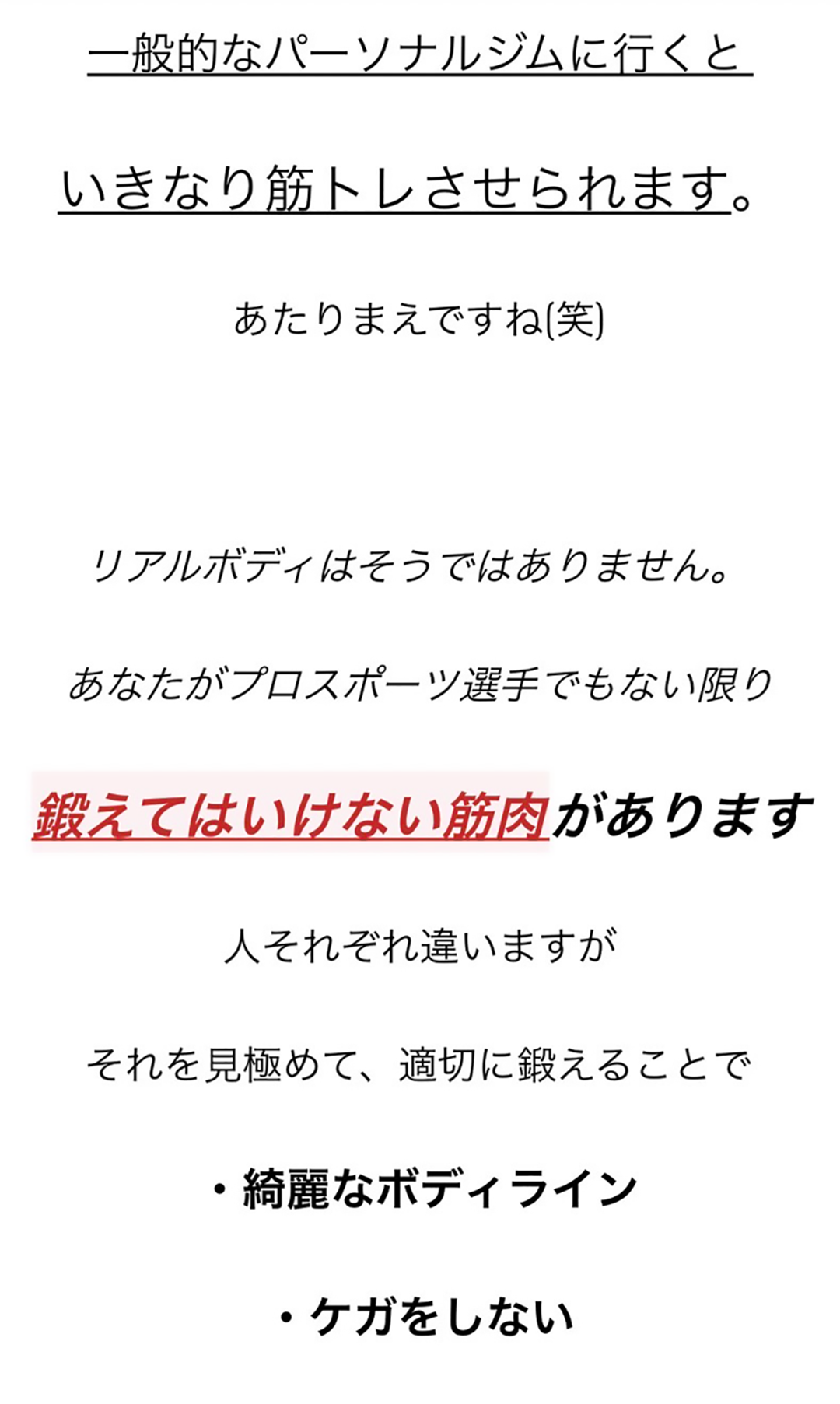 一般的なパーソナルジムに行くといきなり筋トレさせられます。あたりまえですね(笑)リアルボディはそうではありません。あなたがプロスポーツ選手でもない限り鍛えてはいけない筋肉があります。人それぞれ違いますが、それを見極めて、適切に鍛えることで、・綺麗なボディライン・ケガをしない