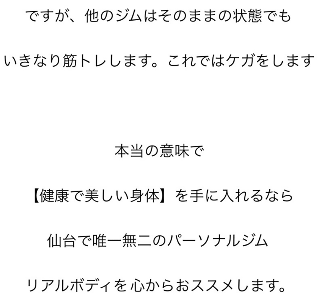 ですが、他のジムはそのままの状態でも、いきなり筋トレします。これではケガをします。本当の意味で【健康で美しい身体】を手に入れるなら仙台で唯一無二のパーソナルジムリアルボディを心からおススメします。