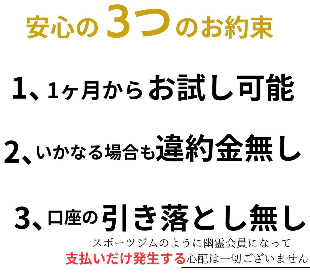 岩手県盛岡市、盛岡パーソナルジム、リアルボディ盛岡店の安心3つのお約束、1ヶ月からお試し可能、いかなる場合も違約金無し、口座の引き落とし無し、スポーツジムのように幽霊会員になって支払いだけ発生する心配は一切ございません。