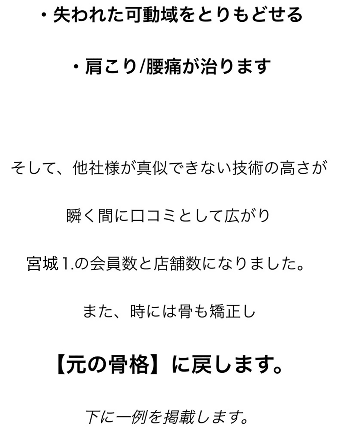 ・失われた可動域をとりもどせる・肩こり/腰痛が治ります、そして、他社様が真似できない技術の高さが瞬く間に口コミとして広がり、宮城⒈の会員数と店舗数になりました。また、時には骨も矯正し【元の骨格】に戻します。下に一例を掲載します。