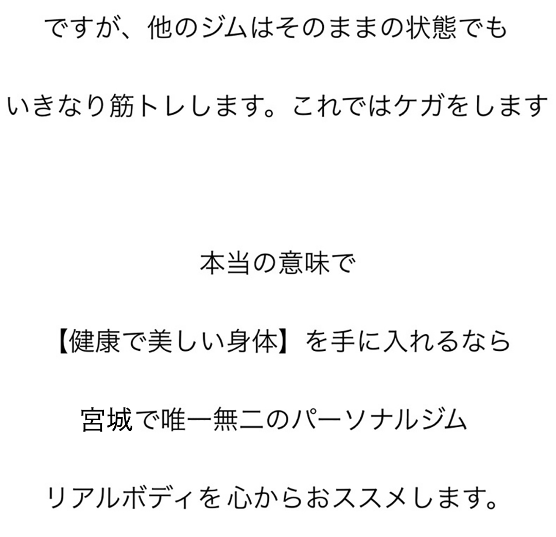 ですが、他のジムはそのままの状態でも、いきなり筋トレします。これではケガをします。本当の意味で【健康で美しい身体】を手に入れるなら宮城で唯一無二のパーソナルジムリアルボディを心からおススメします。