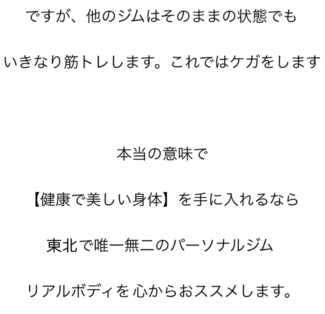 ですが、他のジムはそのままの状態でも、いきなり筋トレします。これではケガをします。本当の意味で【健康で美しい身体】を手に入れるなら東北で唯一無二のパーソナルジムリアルボディを心からおススメします。