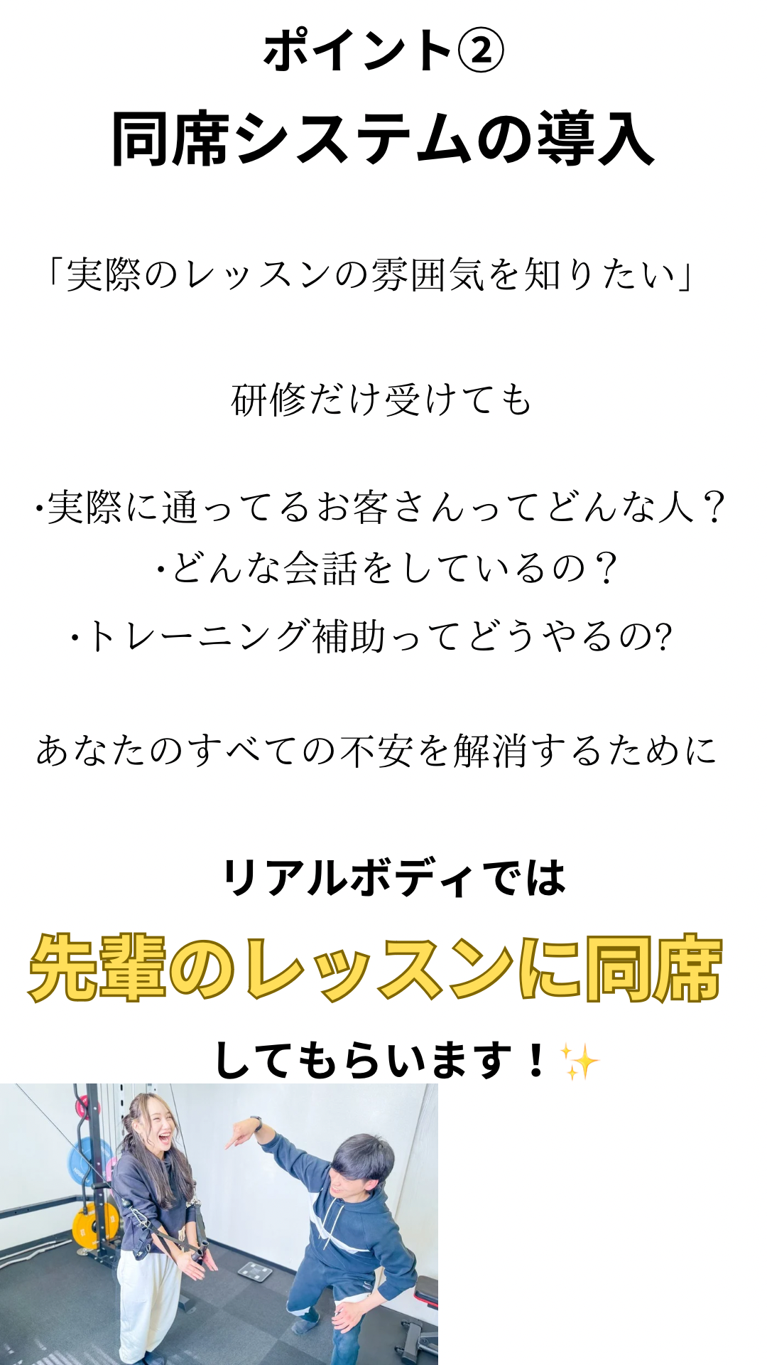 ポイント②同席システムの導入、実際のレッスンの雰囲気を知りたい、検収だけ受けても、実際に通っているお客さんってどんな人？どんな会話をしているの？トレーニングの補助ってどうやるの？あなたのすべての不安を解消するために、リアルボディでは先輩のレッスンに同席してもらいます