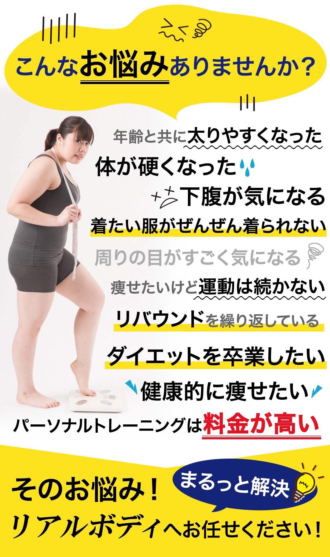 こんなお悩みありませんか？年齢と共に太りやすくなった、体が硬くなった、下腹が気になる、着たい服がぜんぜん着られない、周りの目がすごく気になる、痩せたいけど運動は続かない、リバウンドを繰り返している、ダイエットを卒業したい、健康的に痩せたい、パーソナルトレーニングは料金が高い、そのお悩み！まるっと解決！四街道パーソナルジム リアルボディ四街道店へお任せください！