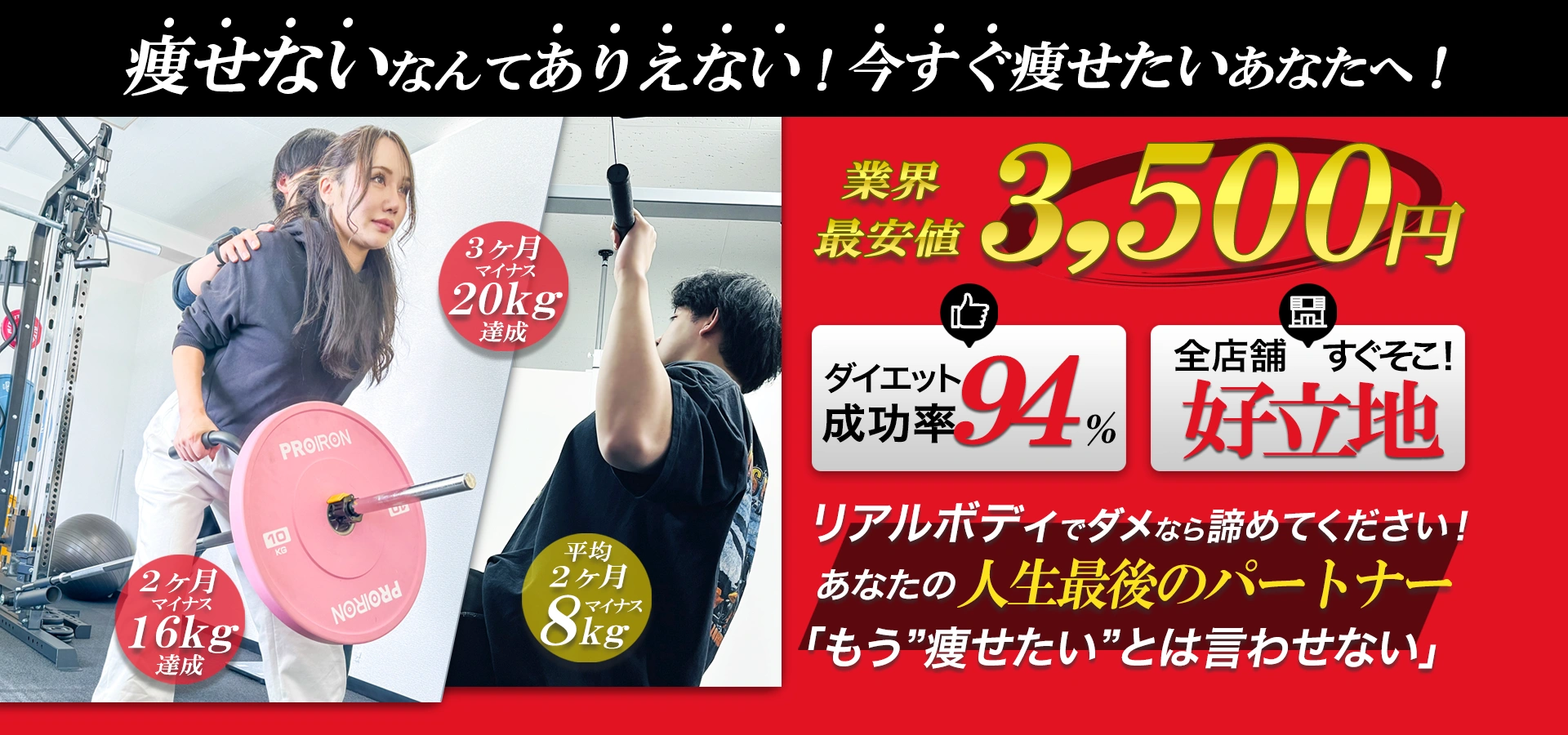 痩せないなんて！ありえない！それがリアルボディ。業界最安値3,500円。3ヶ月マイナス20kg達成！2ヶ月マイナス16kg達成！平均2ヶ月マイナス8kg！ダイエット成功率94％。全店舗好立地すぐそこ。リアルボディでダメなら諦めてください！あたなの人生最後のパートナー「もう痩せたいとは言わせない」