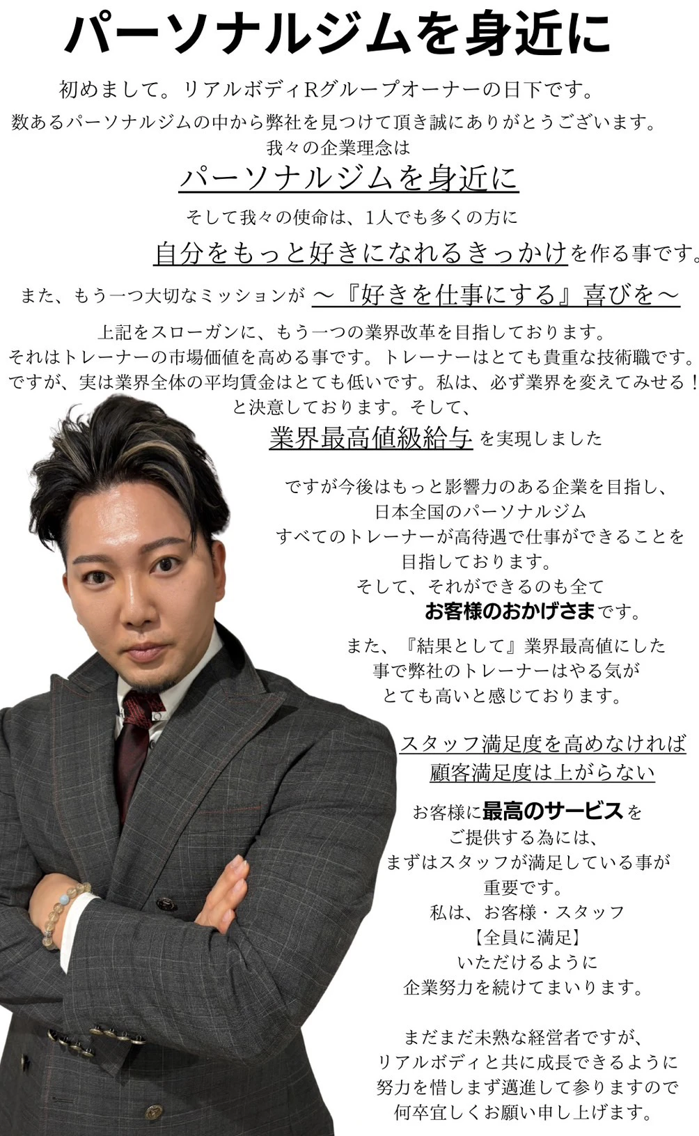 パーソナルジムを身近に、初めまして。リアルボディRグループオーナーの日下です。数あるパーソナルジムの中から弊社を見つけて頂き誠にありがとうございます。我々の企業理念はパーソナルジムを身近に、そして我々の使命は1人でも多くの方に自分をもっと好きになれるきっかけを作る事です。また、もう一つ大切なミッションが〜「好き」を仕事にする♪喜びを〜です。上記をスローガンにもう一つの業界改革を目指しております。それはトレーナーの市場価値を高める事です。トレーナーはとても貴重な技術職ですが、実は業界全体の平均賃金はとても低いです。私は必ず業界を変えてみせる！と決意しております。そして業界最高値級給与を実現しました。ですが今後はもっと影響力のある企業を目指し、日本全国のパーソナルジムすべてのトレーナーが高待遇で仕事ができることを目指しております。そして、それができるのも全てお客様のおかげさまです。また、「結果として」業界最高値にした事で弊社のトレーナーはやる気がとても高いと感じております。スタッフ満足度を高めなければ顧客満足度は上がらない、お客様に最高のサービスをご提供する為には、まずはスタッフが満足している事が重要です。私は、お客様・スタッフ【全員に満足】いただけるように企業努力を続けてまいります。まだまだ未熟な経営者ですが、リアルボディと共に成長できるように努力を惜しまず邁進して参りますので、何卒宜しくお願い申し上げます。