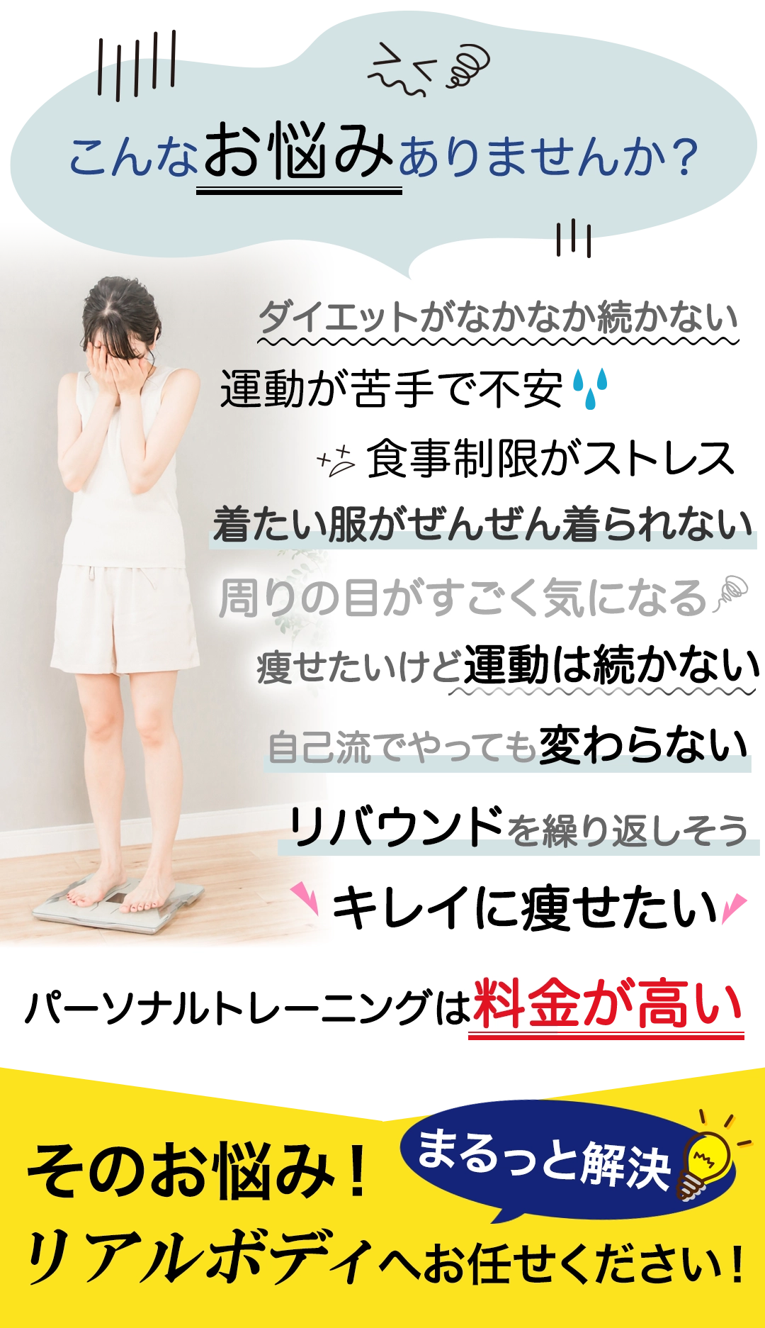 こんなお悩みありませんか？年齢と共に太りやすくなった、体が硬くなった、下腹が気になる、着たい服がぜんぜん着られない、周りの目がすごく気になる、痩せたいけど運動は続かない、リバウンドを繰り返している、ダイエットを卒業したい、健康的に痩せたい、パーソナルトレーニングは料金が高い、そのお悩み！まるっと解決！郡山市パーソナルジム リアルボディ郡山店へお任せください！